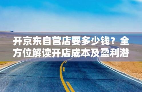 开京东自营店要多少钱？全方位解读开店成本及盈利潜力